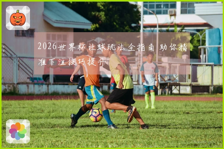 2026世界杯让球玩法全指南 助你精准下注技巧提升