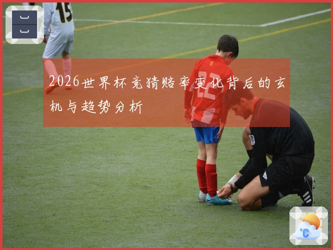 2026世界杯竞猜赔率变化背后的玄机与趋势分析