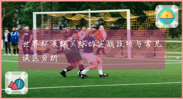 世界杯滚球买球的实战技巧与常见误区分析