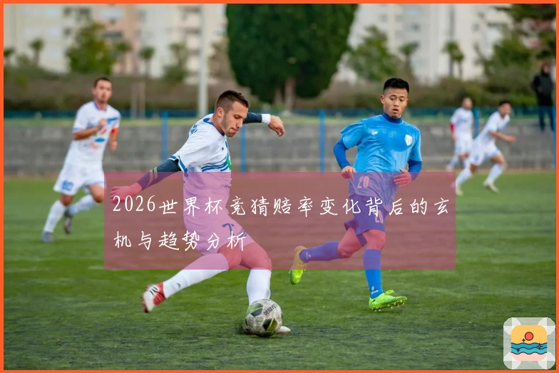 2026世界杯竞猜赔率变化背后的玄机与趋势分析