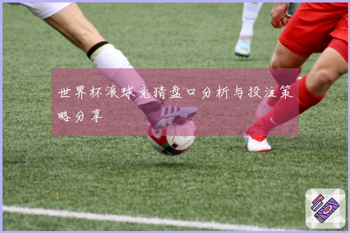 世界杯滚球竞猜盘口分析与投注策略分享